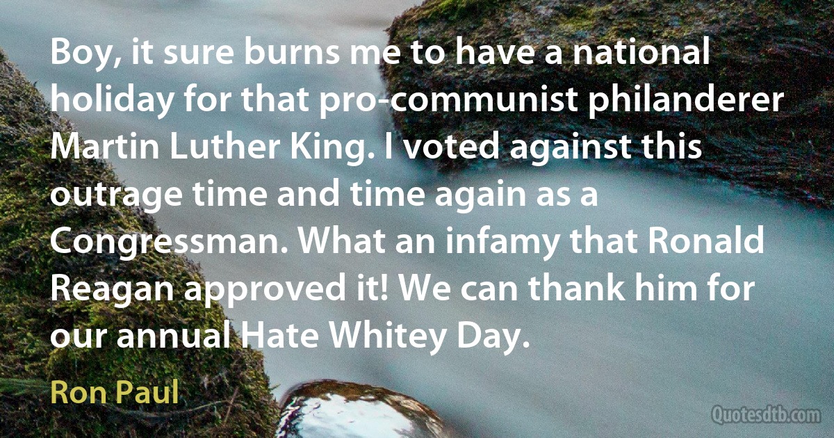 Boy, it sure burns me to have a national holiday for that pro-communist philanderer Martin Luther King. I voted against this outrage time and time again as a Congressman. What an infamy that Ronald Reagan approved it! We can thank him for our annual Hate Whitey Day. (Ron Paul)