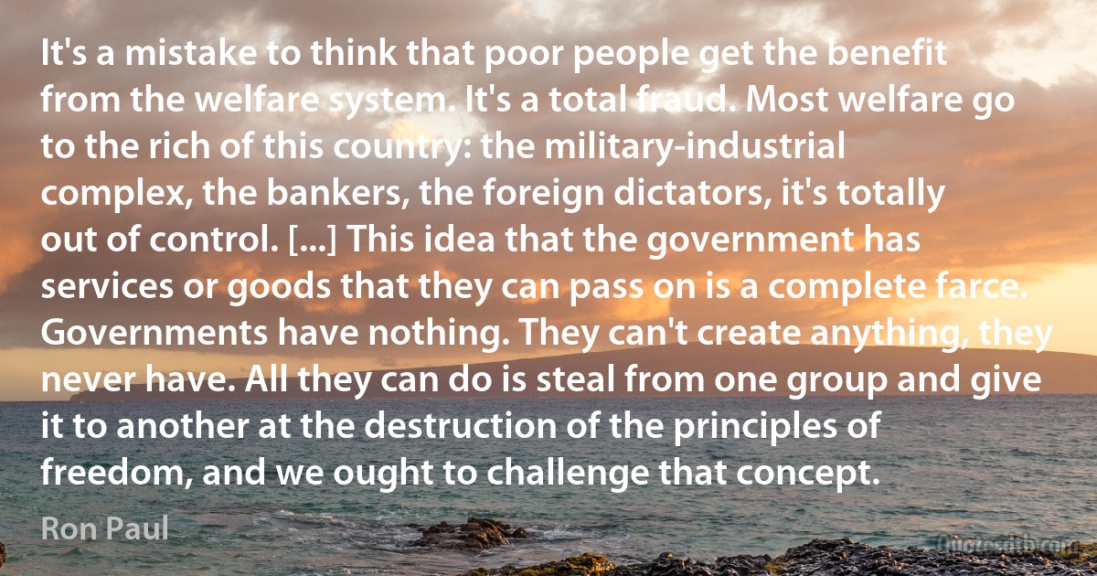 It's a mistake to think that poor people get the benefit from the welfare system. It's a total fraud. Most welfare go to the rich of this country: the military-industrial complex, the bankers, the foreign dictators, it's totally out of control. [...] This idea that the government has services or goods that they can pass on is a complete farce. Governments have nothing. They can't create anything, they never have. All they can do is steal from one group and give it to another at the destruction of the principles of freedom, and we ought to challenge that concept. (Ron Paul)