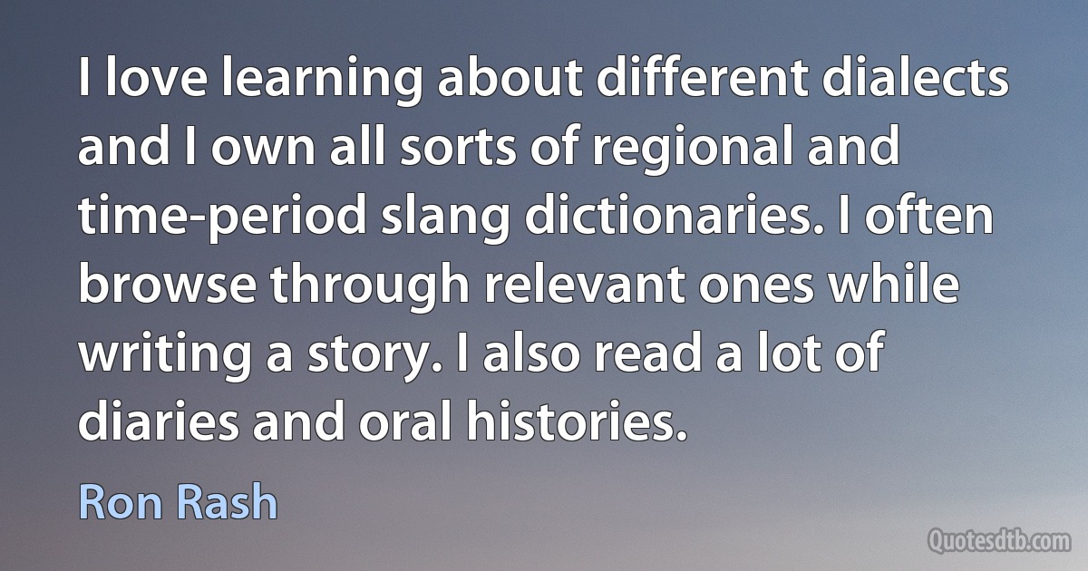 I love learning about different dialects and I own all sorts of regional and time-period slang dictionaries. I often browse through relevant ones while writing a story. I also read a lot of diaries and oral histories. (Ron Rash)