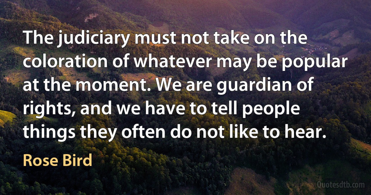 The judiciary must not take on the coloration of whatever may be popular at the moment. We are guardian of rights, and we have to tell people things they often do not like to hear. (Rose Bird)