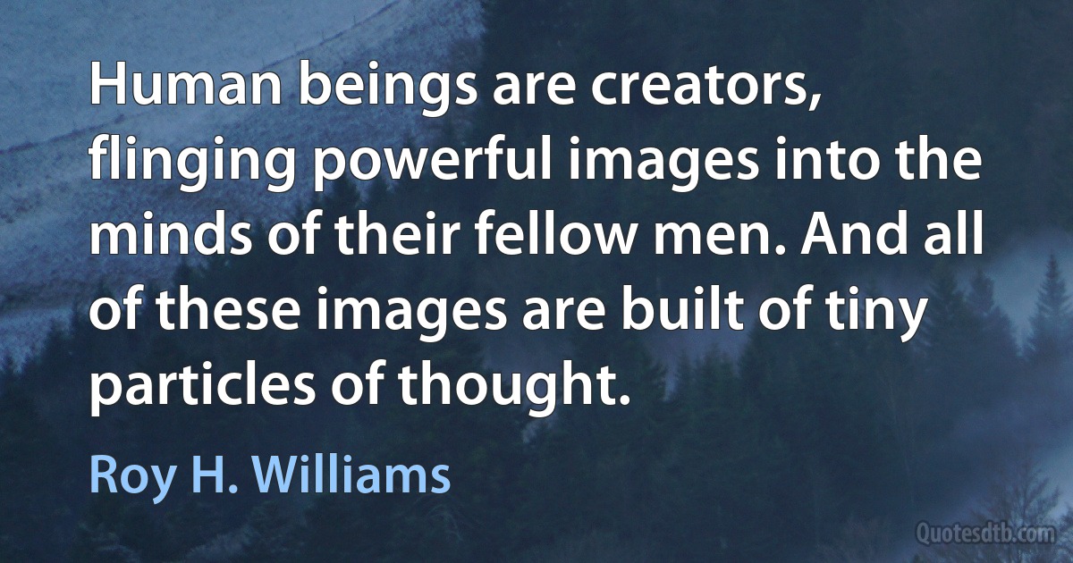 Human beings are creators, flinging powerful images into the minds of their fellow men. And all of these images are built of tiny particles of thought. (Roy H. Williams)