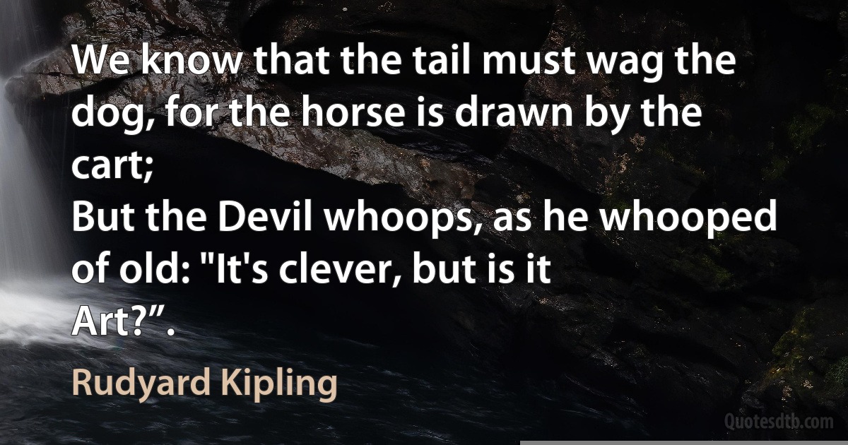 We know that the tail must wag the dog, for the horse is drawn by the cart;
But the Devil whoops, as he whooped of old: "It's clever, but is it Art?”. (Rudyard Kipling)