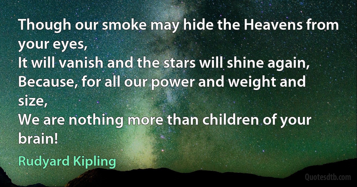 Though our smoke may hide the Heavens from your eyes,
It will vanish and the stars will shine again,
Because, for all our power and weight and size,
We are nothing more than children of your brain! (Rudyard Kipling)