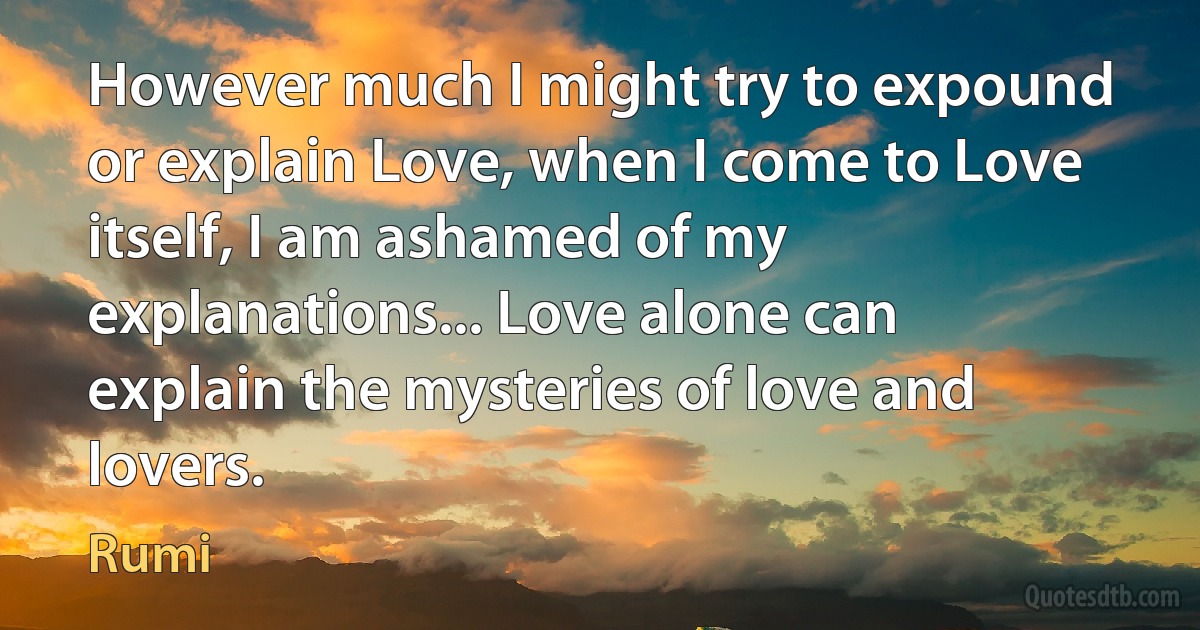 However much I might try to expound or explain Love, when I come to Love itself, I am ashamed of my explanations... Love alone can explain the mysteries of love and lovers. (Rumi)