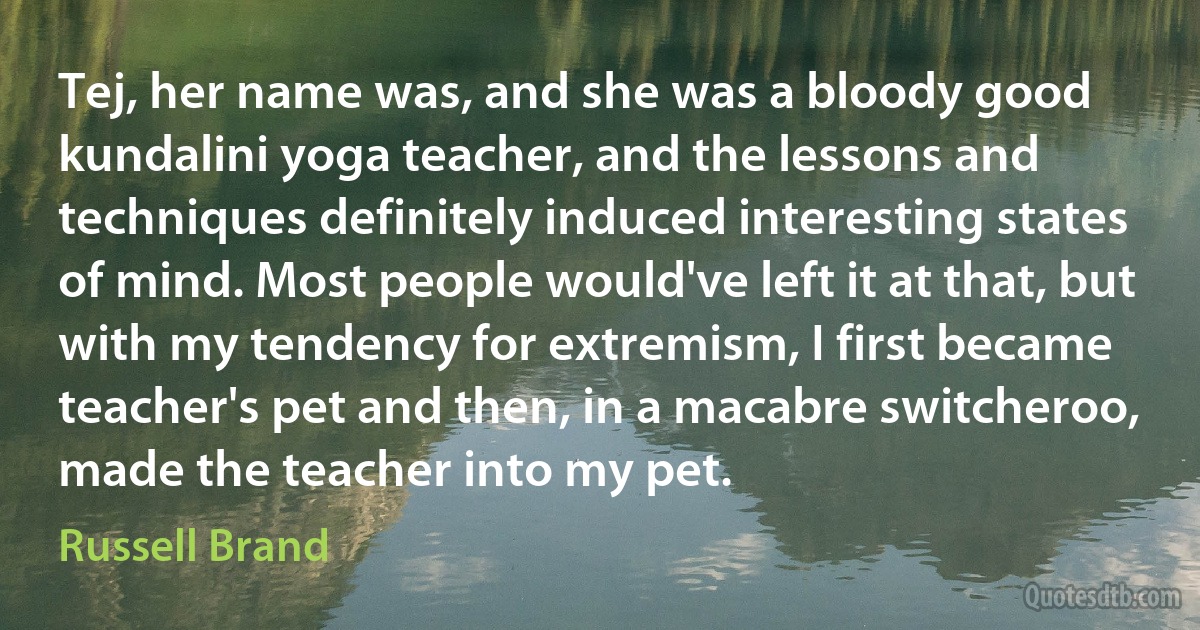 Tej, her name was, and she was a bloody good kundalini yoga teacher, and the lessons and techniques definitely induced interesting states of mind. Most people would've left it at that, but with my tendency for extremism, I first became teacher's pet and then, in a macabre switcheroo, made the teacher into my pet. (Russell Brand)