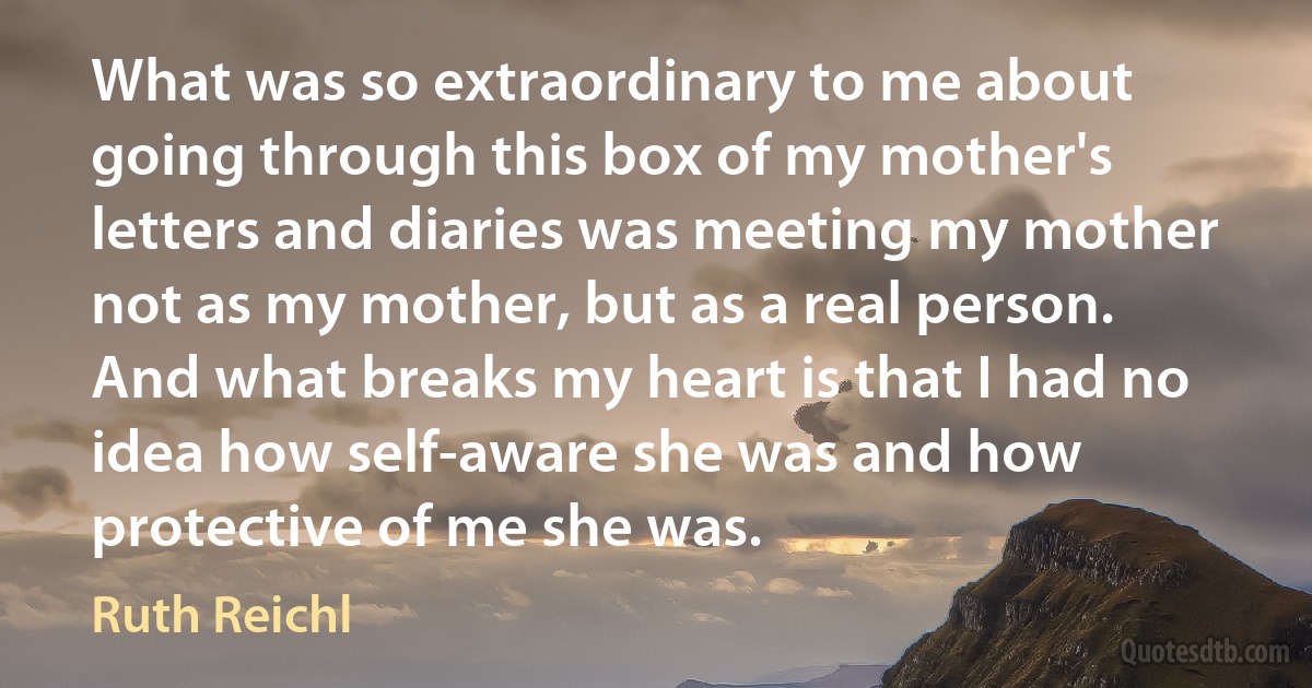 What was so extraordinary to me about going through this box of my mother's letters and diaries was meeting my mother not as my mother, but as a real person. And what breaks my heart is that I had no idea how self-aware she was and how protective of me she was. (Ruth Reichl)