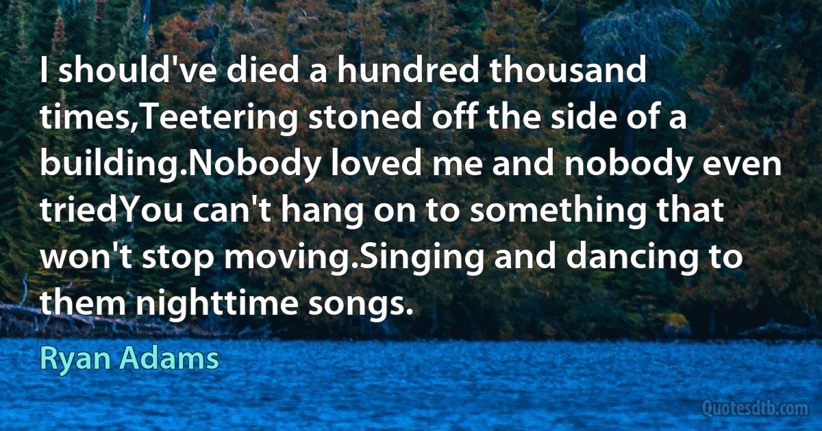 I should've died a hundred thousand times,Teetering stoned off the side of a building.Nobody loved me and nobody even triedYou can't hang on to something that won't stop moving.Singing and dancing to them nighttime songs. (Ryan Adams)