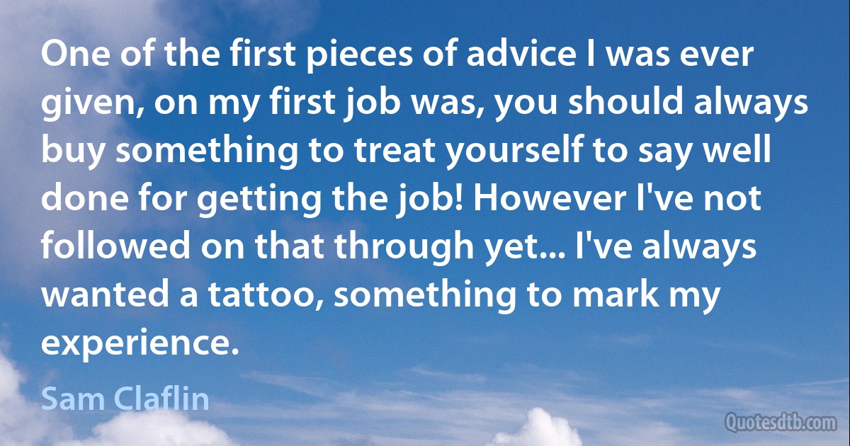 One of the first pieces of advice I was ever given, on my first job was, you should always buy something to treat yourself to say well done for getting the job! However I've not followed on that through yet... I've always wanted a tattoo, something to mark my experience. (Sam Claflin)