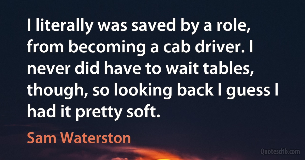 I literally was saved by a role, from becoming a cab driver. I never did have to wait tables, though, so looking back I guess I had it pretty soft. (Sam Waterston)