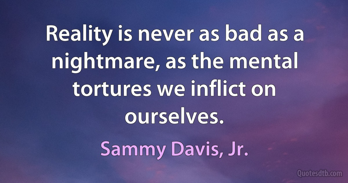 Reality is never as bad as a nightmare, as the mental tortures we inflict on ourselves. (Sammy Davis, Jr.)