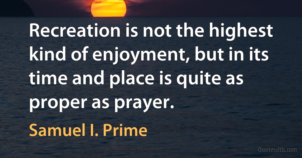 Recreation is not the highest kind of enjoyment, but in its time and place is quite as proper as prayer. (Samuel I. Prime)