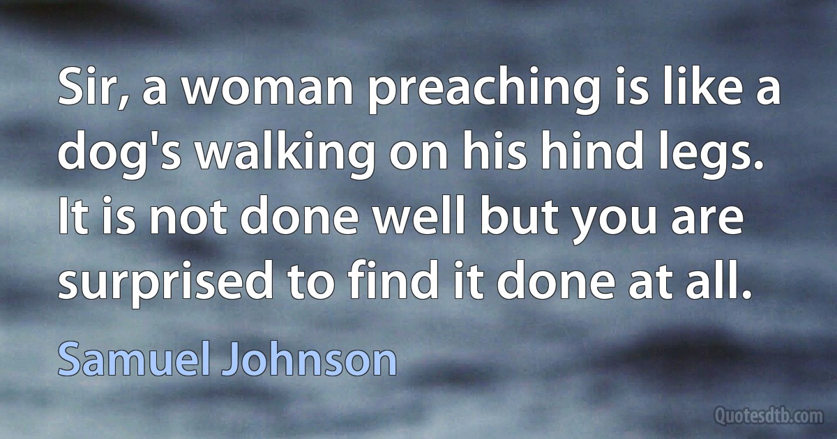 Sir, a woman preaching is like a dog's walking on his hind legs. It is not done well but you are surprised to find it done at all. (Samuel Johnson)