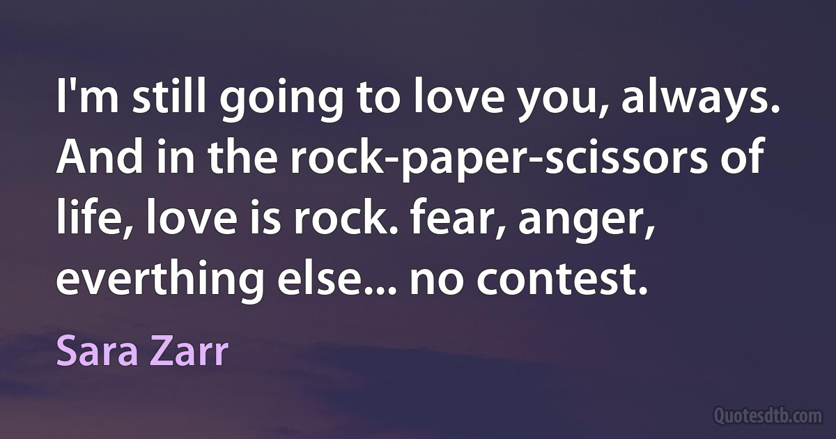 I'm still going to love you, always. And in the rock-paper-scissors of life, love is rock. fear, anger, everthing else... no contest. (Sara Zarr)