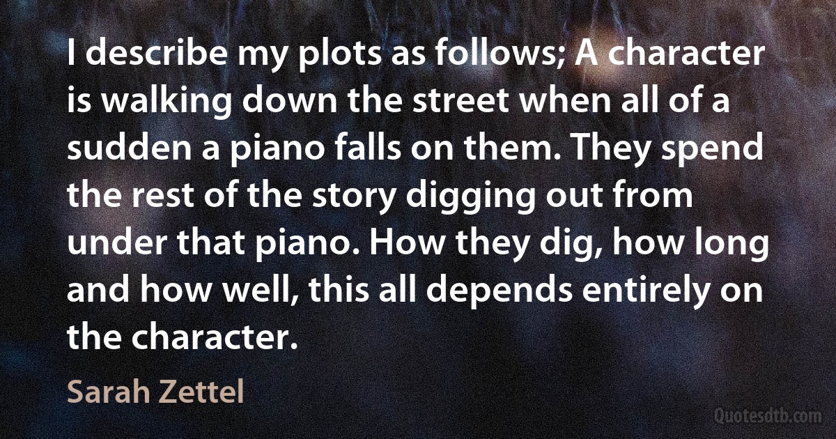 I describe my plots as follows; A character is walking down the street when all of a sudden a piano falls on them. They spend the rest of the story digging out from under that piano. How they dig, how long and how well, this all depends entirely on the character. (Sarah Zettel)