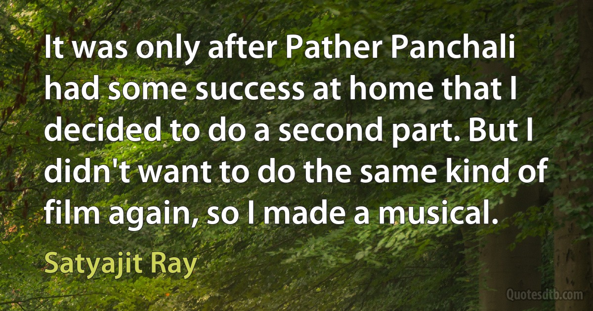 It was only after Pather Panchali had some success at home that I decided to do a second part. But I didn't want to do the same kind of film again, so I made a musical. (Satyajit Ray)