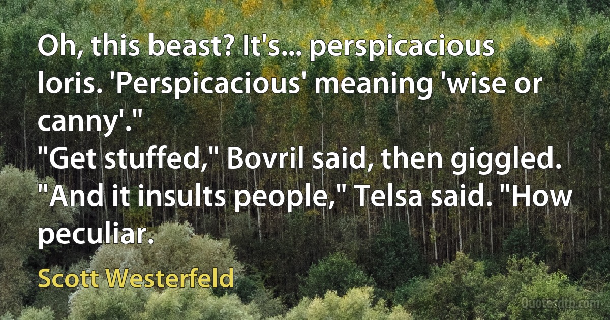 Oh, this beast? It's... perspicacious loris. 'Perspicacious' meaning 'wise or canny'."
"Get stuffed," Bovril said, then giggled.
"And it insults people," Telsa said. "How peculiar. (Scott Westerfeld)