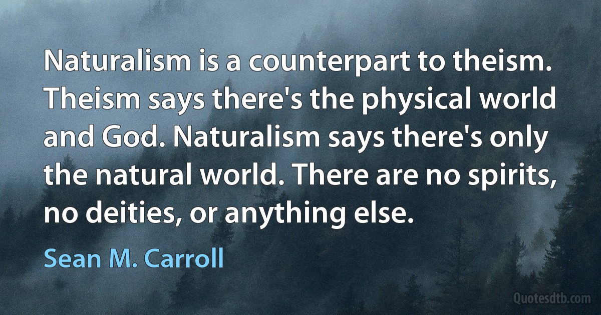 Naturalism is a counterpart to theism. Theism says there's the physical world and God. Naturalism says there's only the natural world. There are no spirits, no deities, or anything else. (Sean M. Carroll)