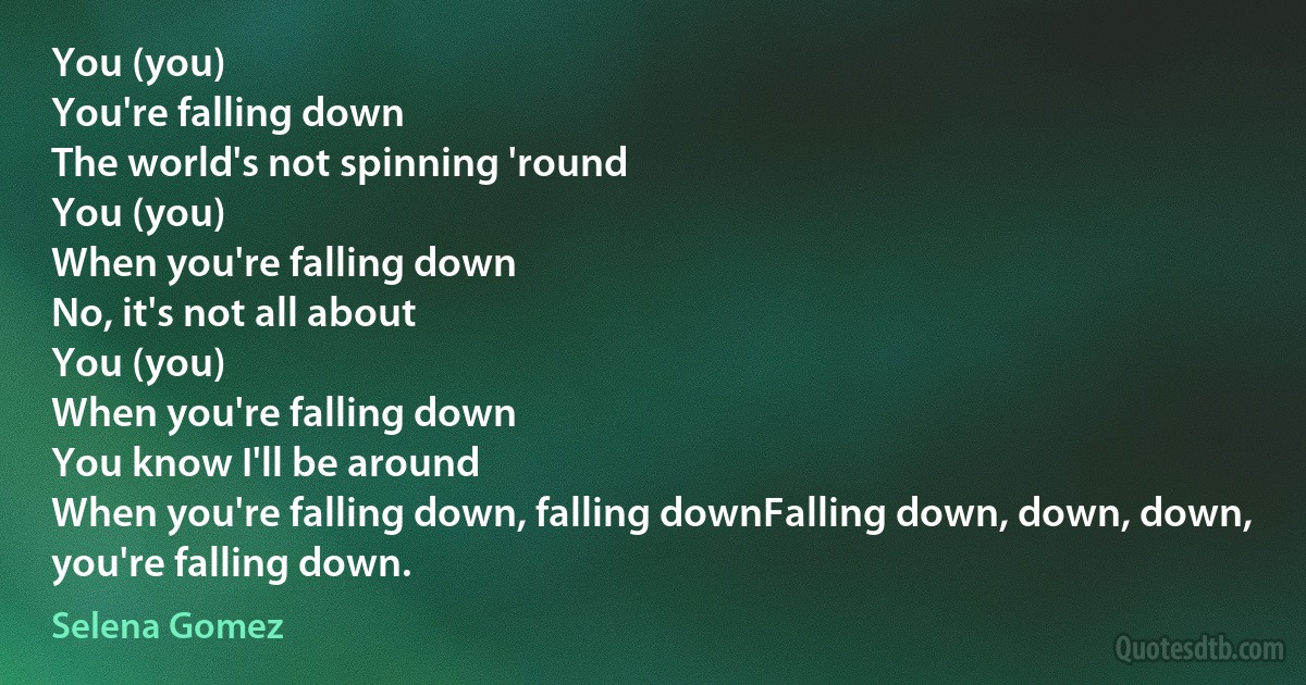 You (you)
You're falling down
The world's not spinning 'round
You (you)
When you're falling down
No, it's not all about
You (you)
When you're falling down
You know I'll be around
When you're falling down, falling downFalling down, down, down, you're falling down. (Selena Gomez)