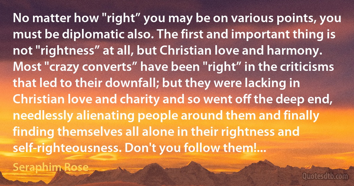 No matter how "right” you may be on various points, you must be diplomatic also. The first and important thing is not "rightness” at all, but Christian love and harmony. Most "crazy converts” have been "right” in the criticisms that led to their downfall; but they were lacking in Christian love and charity and so went off the deep end, needlessly alienating people around them and finally finding themselves all alone in their rightness and self-righteousness. Don't you follow them!... (Seraphim Rose)