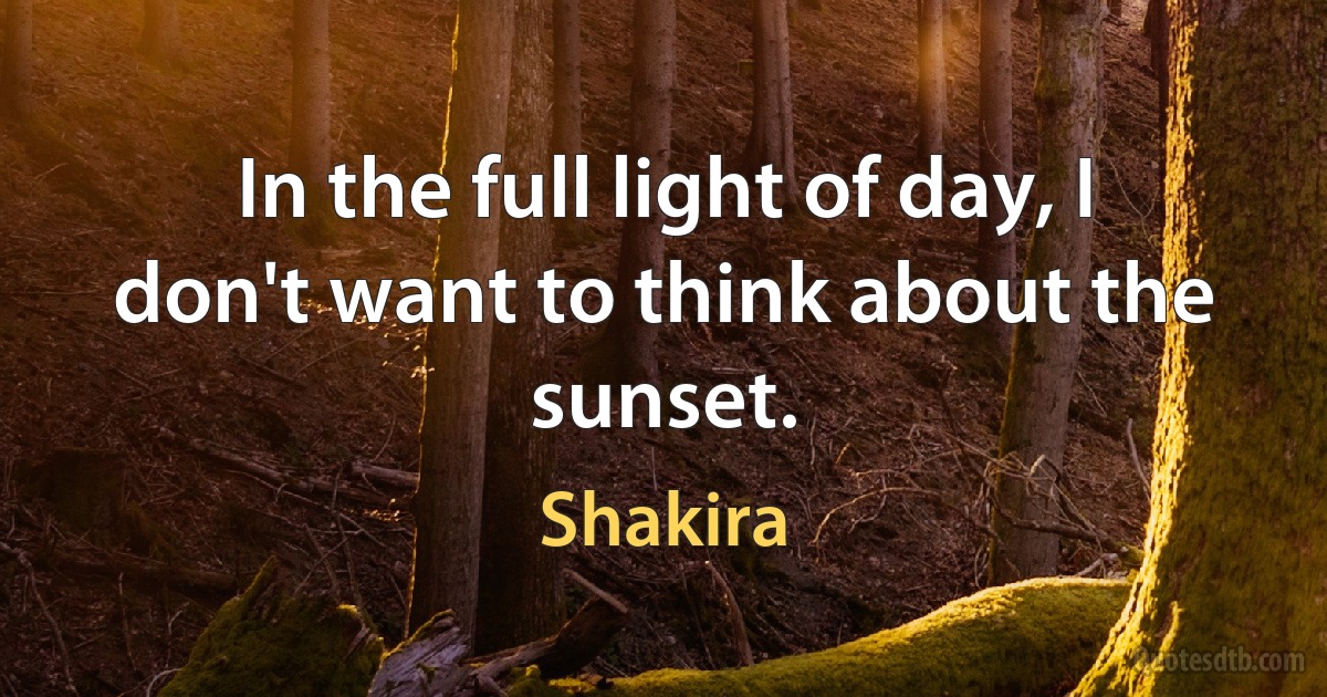 In the full light of day, I don't want to think about the sunset. (Shakira)