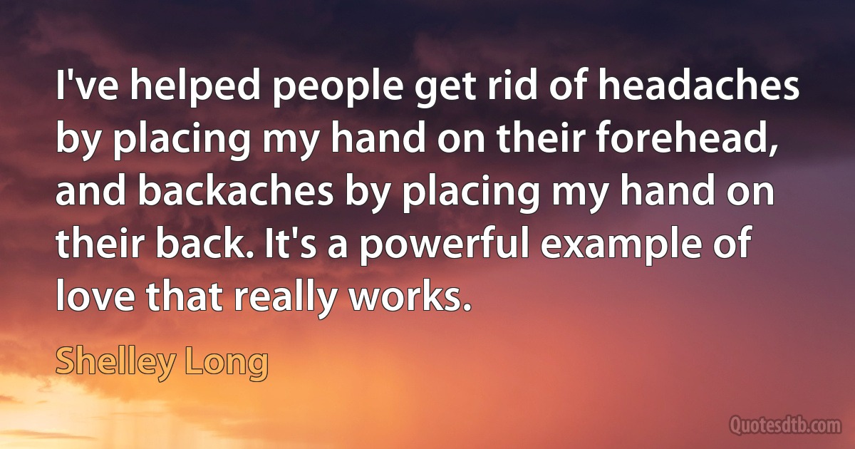 I've helped people get rid of headaches by placing my hand on their forehead, and backaches by placing my hand on their back. It's a powerful example of love that really works. (Shelley Long)