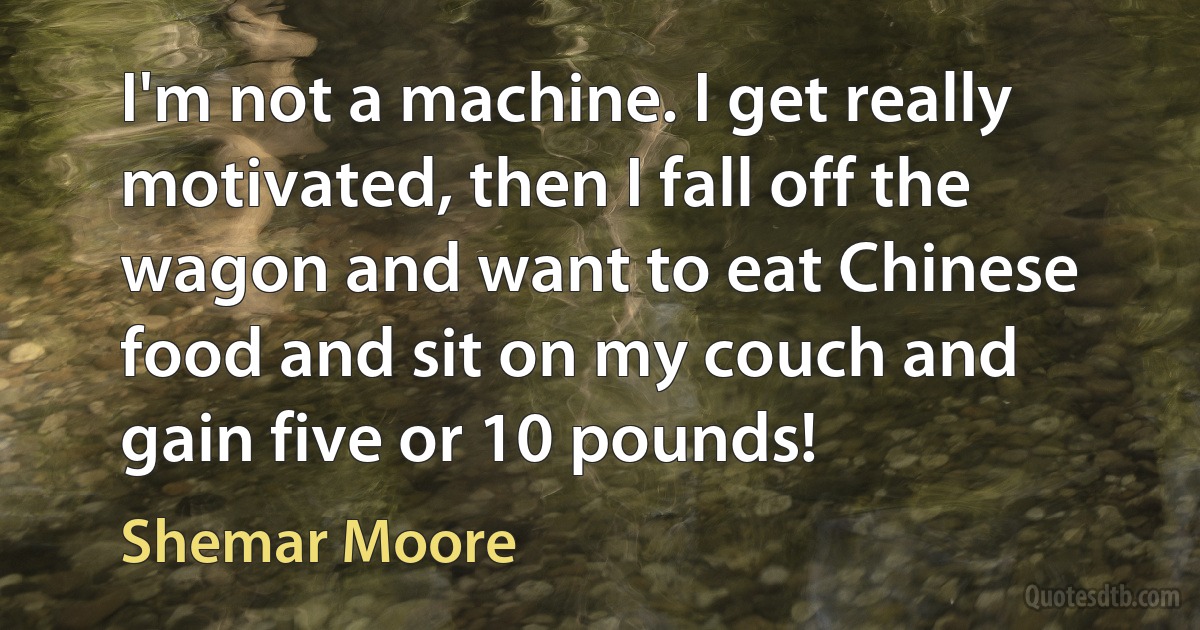 I'm not a machine. I get really motivated, then I fall off the wagon and want to eat Chinese food and sit on my couch and gain five or 10 pounds! (Shemar Moore)