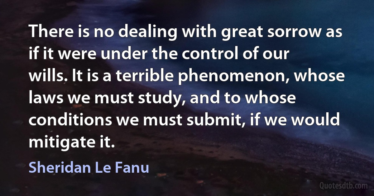 There is no dealing with great sorrow as if it were under the control of our wills. It is a terrible phenomenon, whose laws we must study, and to whose conditions we must submit, if we would mitigate it. (Sheridan Le Fanu)