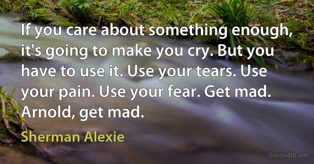 If you care about something enough, it's going to make you cry. But you have to use it. Use your tears. Use your pain. Use your fear. Get mad. Arnold, get mad. (Sherman Alexie)