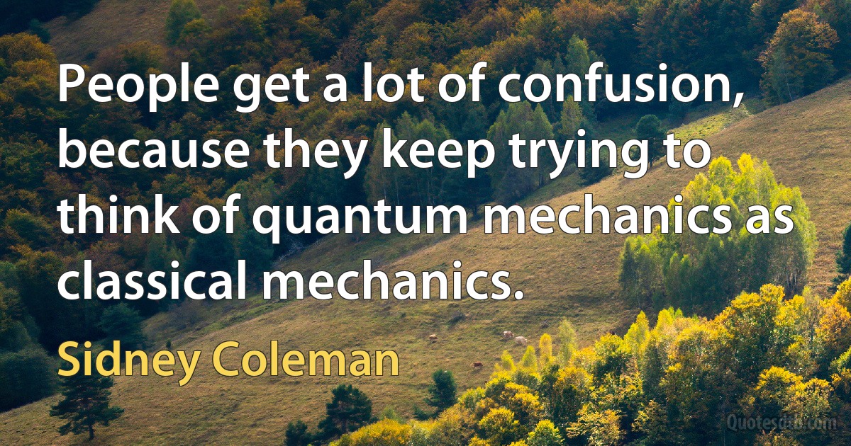 People get a lot of confusion, because they keep trying to think of quantum mechanics as classical mechanics. (Sidney Coleman)