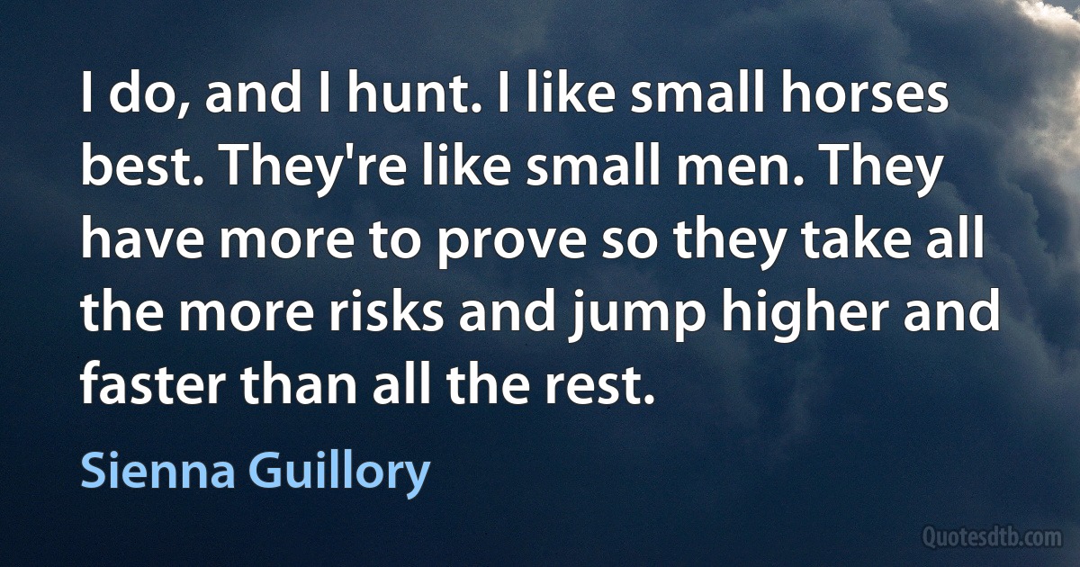 I do, and I hunt. I like small horses best. They're like small men. They have more to prove so they take all the more risks and jump higher and faster than all the rest. (Sienna Guillory)