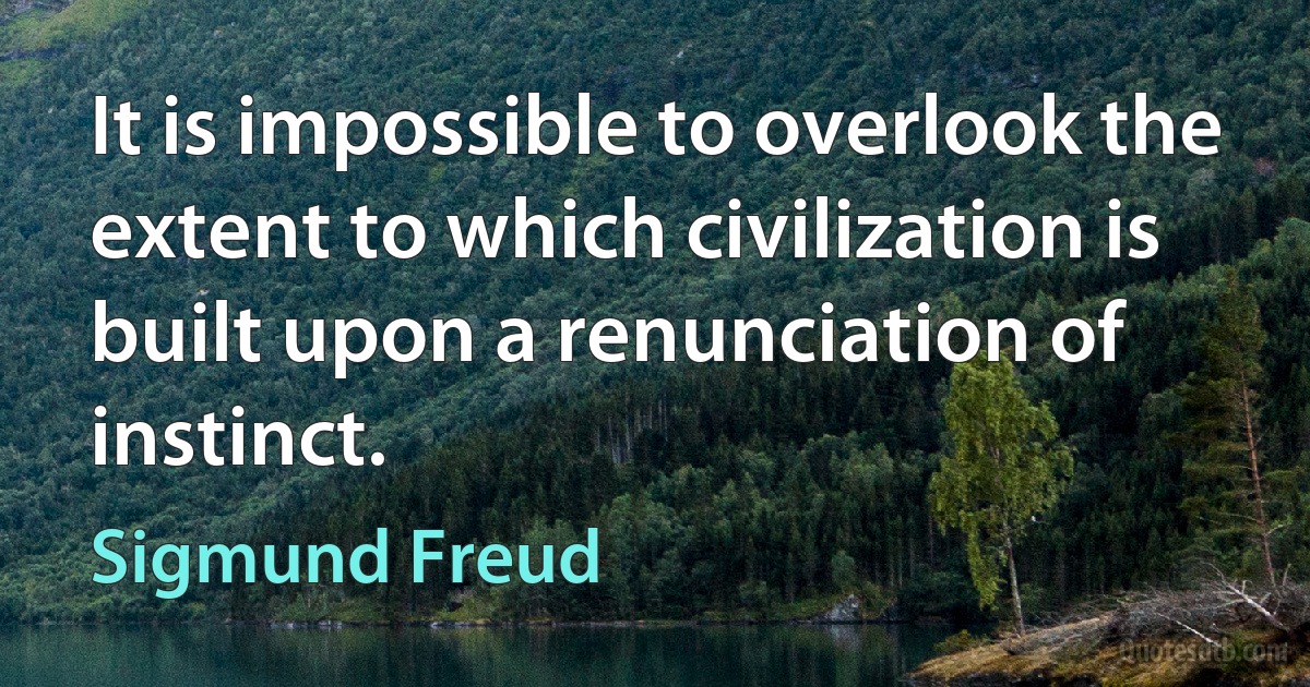 It is impossible to overlook the extent to which civilization is built upon a renunciation of instinct. (Sigmund Freud)