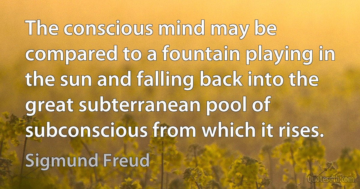 The conscious mind may be compared to a fountain playing in the sun and falling back into the great subterranean pool of subconscious from which it rises. (Sigmund Freud)