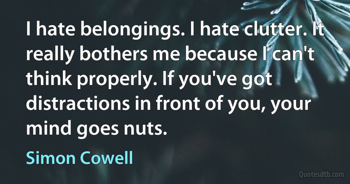 I hate belongings. I hate clutter. It really bothers me because I can't think properly. If you've got distractions in front of you, your mind goes nuts. (Simon Cowell)