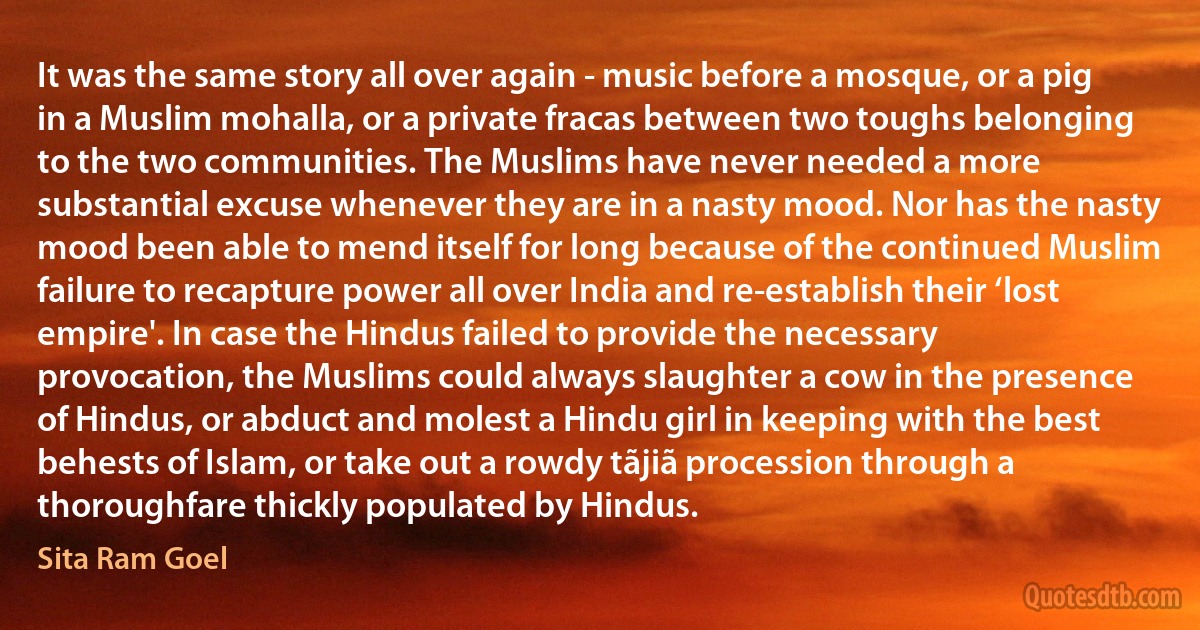 It was the same story all over again - music before a mosque, or a pig in a Muslim mohalla, or a private fracas between two toughs belonging to the two communities. The Muslims have never needed a more substantial excuse whenever they are in a nasty mood. Nor has the nasty mood been able to mend itself for long because of the continued Muslim failure to recapture power all over India and re-establish their ‘lost empire'. In case the Hindus failed to provide the necessary provocation, the Muslims could always slaughter a cow in the presence of Hindus, or abduct and molest a Hindu girl in keeping with the best behests of Islam, or take out a rowdy tãjiã procession through a thoroughfare thickly populated by Hindus. (Sita Ram Goel)