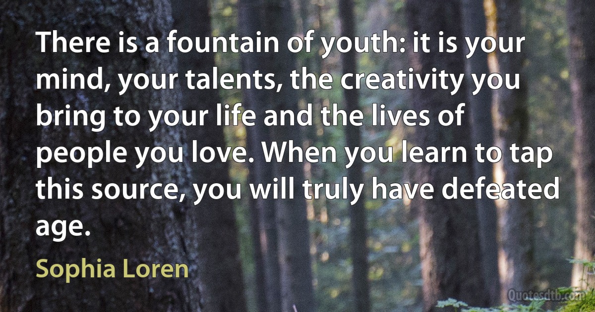 There is a fountain of youth: it is your mind, your talents, the creativity you bring to your life and the lives of people you love. When you learn to tap this source, you will truly have defeated age. (Sophia Loren)