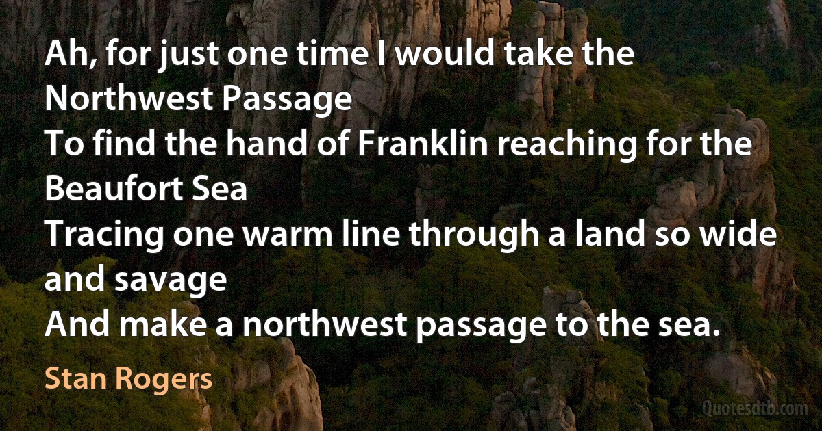 Ah, for just one time I would take the Northwest Passage
To find the hand of Franklin reaching for the Beaufort Sea
Tracing one warm line through a land so wide and savage
And make a northwest passage to the sea. (Stan Rogers)