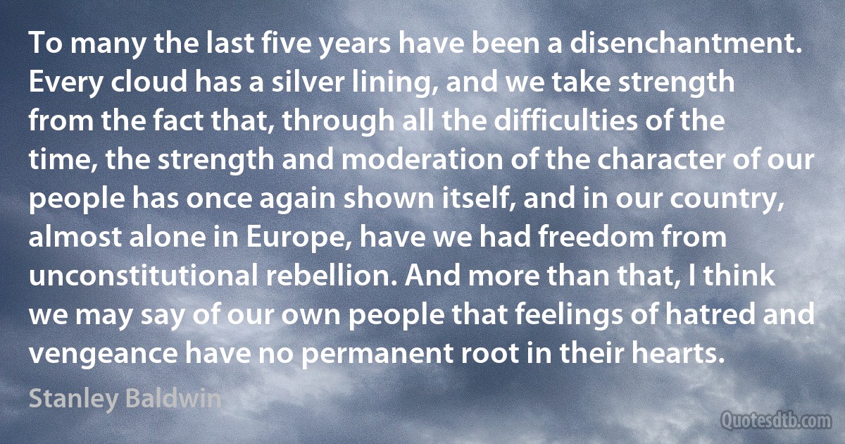 To many the last five years have been a disenchantment. Every cloud has a silver lining, and we take strength from the fact that, through all the difficulties of the time, the strength and moderation of the character of our people has once again shown itself, and in our country, almost alone in Europe, have we had freedom from unconstitutional rebellion. And more than that, I think we may say of our own people that feelings of hatred and vengeance have no permanent root in their hearts. (Stanley Baldwin)