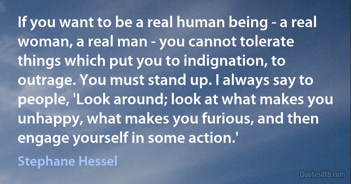 If you want to be a real human being - a real woman, a real man - you cannot tolerate things which put you to indignation, to outrage. You must stand up. I always say to people, 'Look around; look at what makes you unhappy, what makes you furious, and then engage yourself in some action.' (Stephane Hessel)