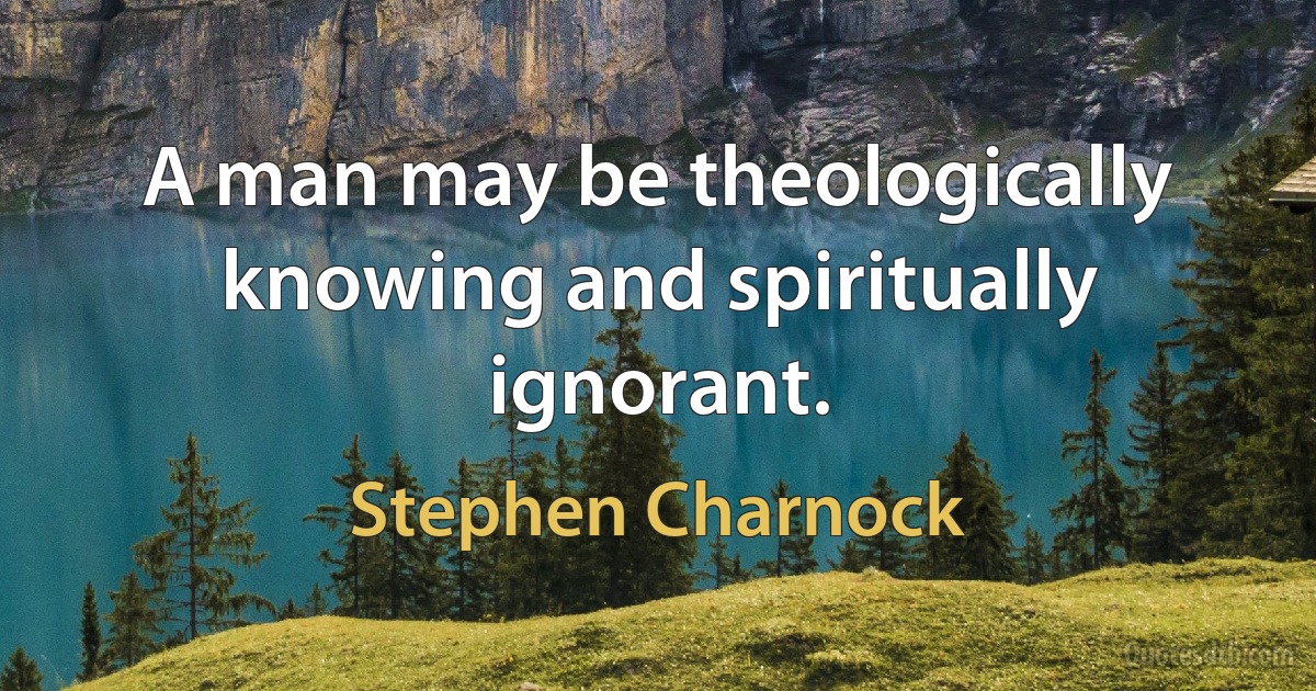 A man may be theologically knowing and spiritually ignorant. (Stephen Charnock)