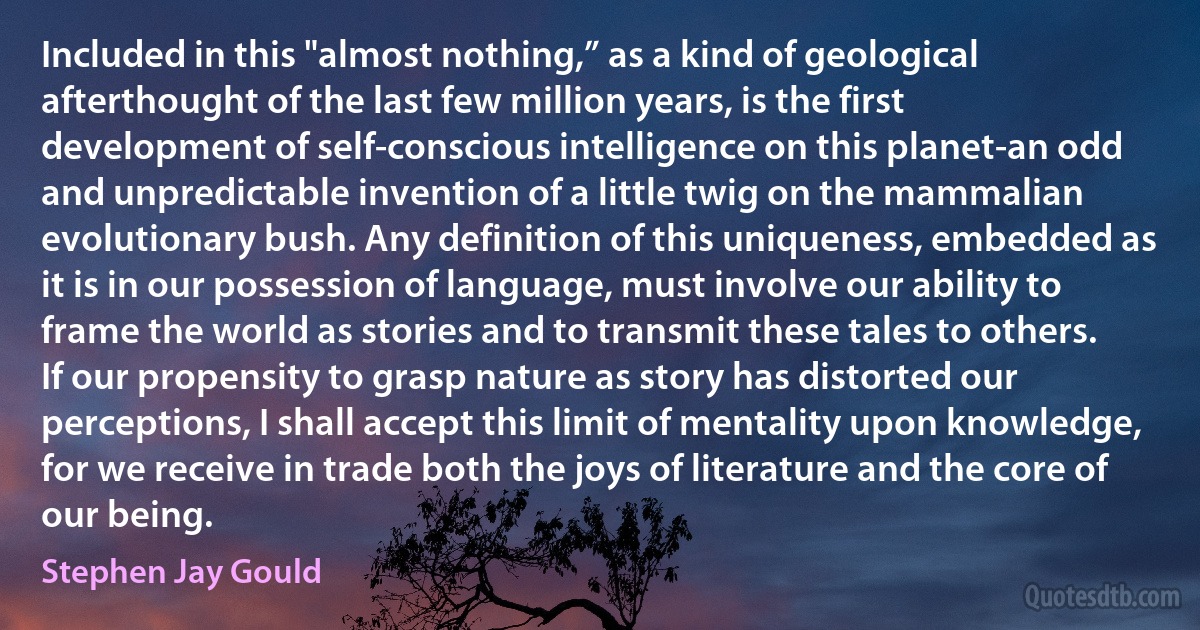 Included in this "almost nothing,” as a kind of geological afterthought of the last few million years, is the first development of self-conscious intelligence on this planet-an odd and unpredictable invention of a little twig on the mammalian evolutionary bush. Any definition of this uniqueness, embedded as it is in our possession of language, must involve our ability to frame the world as stories and to transmit these tales to others. If our propensity to grasp nature as story has distorted our perceptions, I shall accept this limit of mentality upon knowledge, for we receive in trade both the joys of literature and the core of our being. (Stephen Jay Gould)