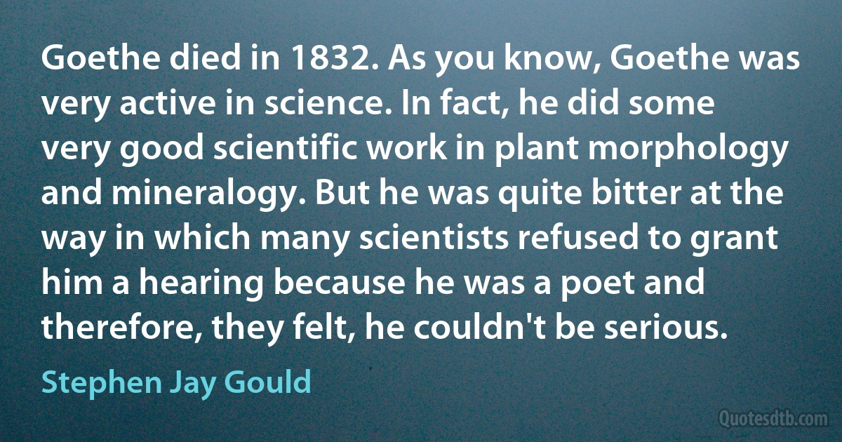 Goethe died in 1832. As you know, Goethe was very active in science. In fact, he did some very good scientific work in plant morphology and mineralogy. But he was quite bitter at the way in which many scientists refused to grant him a hearing because he was a poet and therefore, they felt, he couldn't be serious. (Stephen Jay Gould)