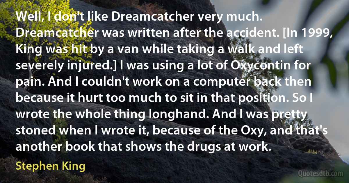 Well, I don't like Dreamcatcher very much. Dreamcatcher was written after the accident. [In 1999, King was hit by a van while taking a walk and left severely injured.] I was using a lot of Oxycontin for pain. And I couldn't work on a computer back then because it hurt too much to sit in that position. So I wrote the whole thing longhand. And I was pretty stoned when I wrote it, because of the Oxy, and that's another book that shows the drugs at work. (Stephen King)