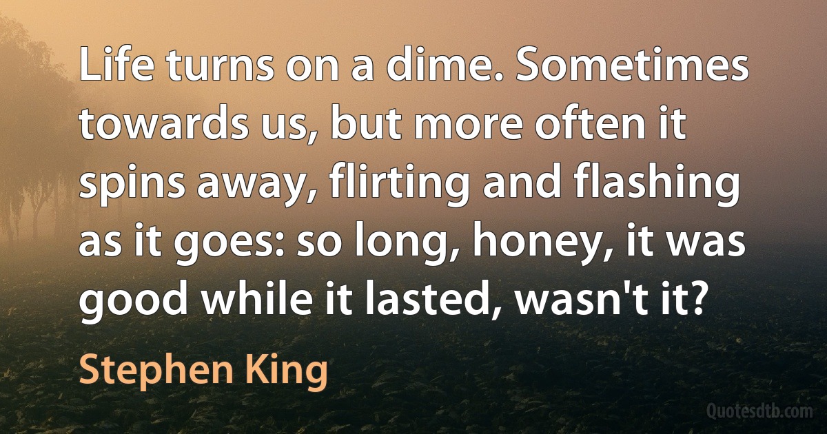 Life turns on a dime. Sometimes towards us, but more often it spins away, flirting and flashing as it goes: so long, honey, it was good while it lasted, wasn't it? (Stephen King)