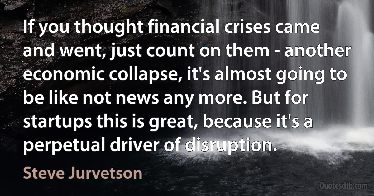 If you thought financial crises came and went, just count on them - another economic collapse, it's almost going to be like not news any more. But for startups this is great, because it's a perpetual driver of disruption. (Steve Jurvetson)