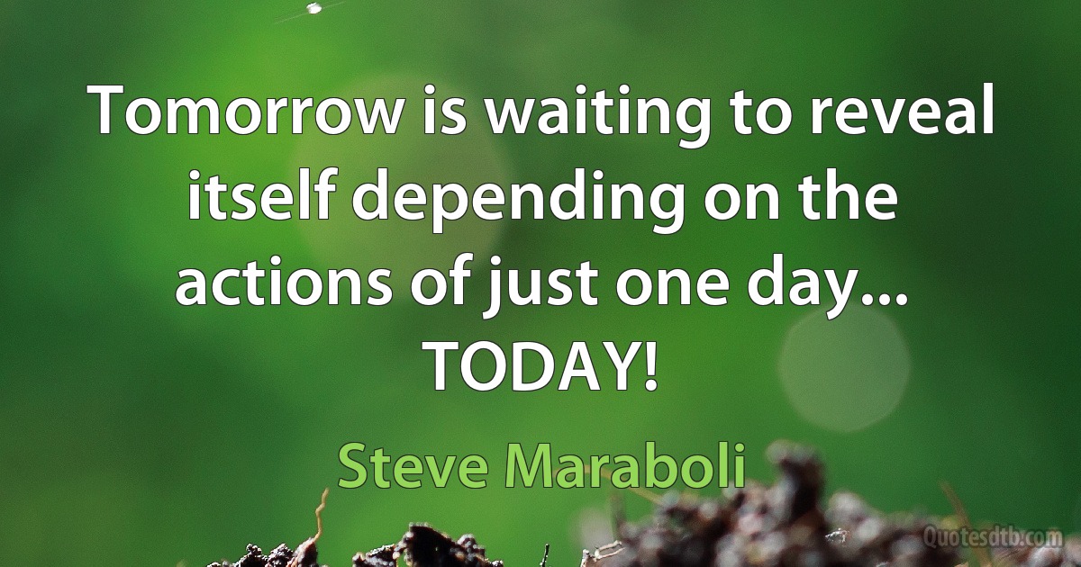 Tomorrow is waiting to reveal itself depending on the actions of just one day... TODAY! (Steve Maraboli)