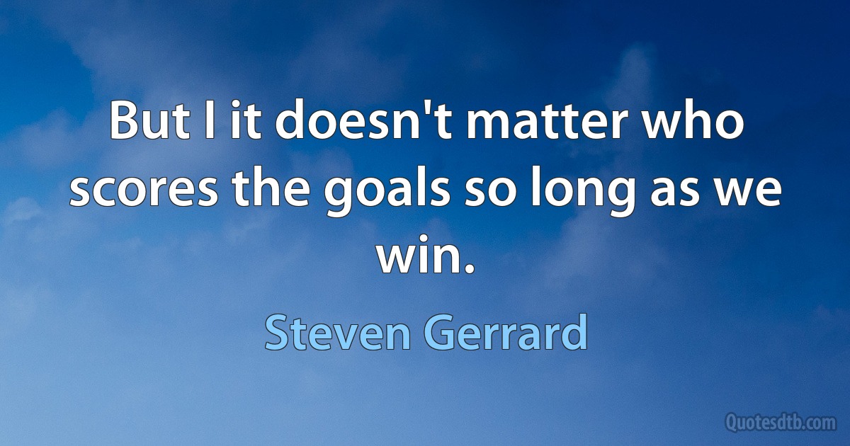 But I it doesn't matter who scores the goals so long as we win. (Steven Gerrard)