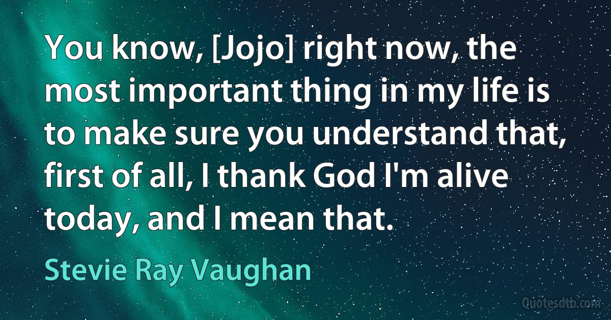 You know, [Jojo] right now, the most important thing in my life is to make sure you understand that, first of all, I thank God I'm alive today, and I mean that. (Stevie Ray Vaughan)