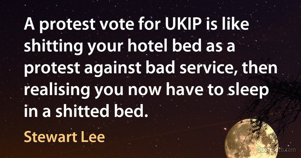 A protest vote for UKIP is like shitting your hotel bed as a protest against bad service, then realising you now have to sleep in a shitted bed. (Stewart Lee)