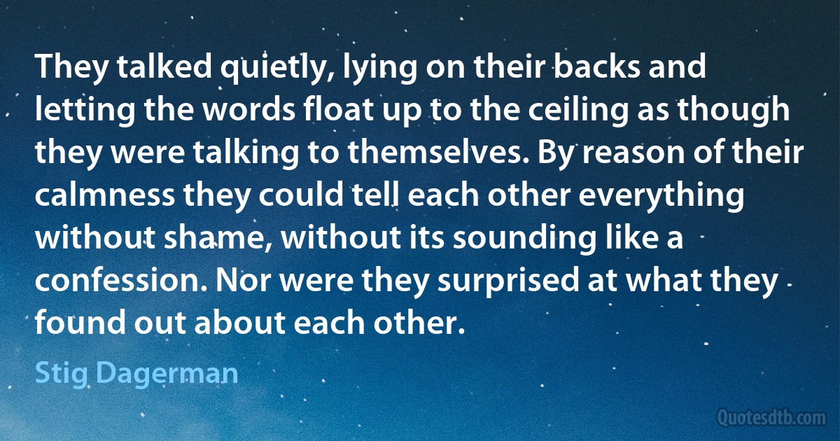 They talked quietly, lying on their backs and letting the words float up to the ceiling as though they were talking to themselves. By reason of their calmness they could tell each other everything without shame, without its sounding like a confession. Nor were they surprised at what they found out about each other. (Stig Dagerman)