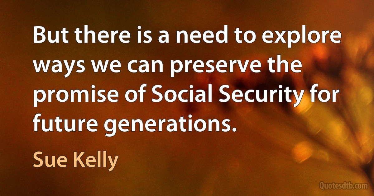 But there is a need to explore ways we can preserve the promise of Social Security for future generations. (Sue Kelly)